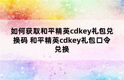 如何获取和平精英cdkey礼包兑换码 和平精英cdkey礼包口令兑换